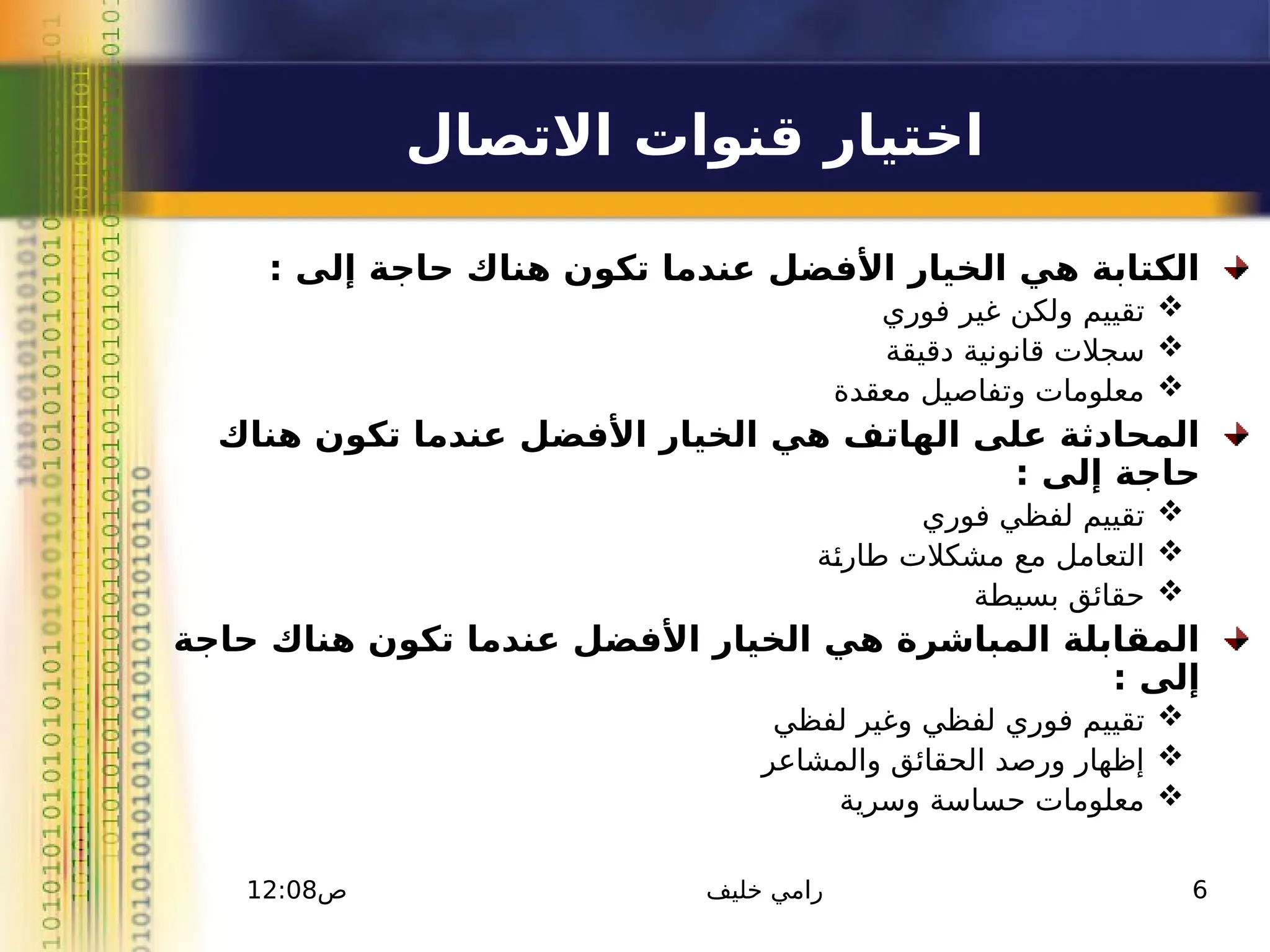 ‫االتصال‬ ‫قنوات‬ ‫اختيار‬
: ‫إلى‬ ‫حاجة‬ ‫هناك‬ ‫تكون‬ ‫عندما‬ ‫األفضل‬ ‫الخيار‬ ‫هي‬ ‫الكتابة‬

‫فوري‬ ‫غير‬ ‫ولكن‬ ‫تقييم‬

‫دقيقة‬ ‫قانونية‬ ‫سجالت‬

‫معقدة‬ ‫وتفاصيل‬ ‫معلومات‬
‫هناك‬ ‫تكون‬ ‫عندما‬ ‫األفضل‬ ‫الخيار‬ ‫هي‬ ‫الهاتف‬ ‫على‬ ‫المحادثة‬
: ‫إلى‬ ‫حاجة‬

‫فوري‬ ‫لفظي‬ ‫تقييم‬

‫ـة‬
‫ئ‬‫طار‬ ‫مشكالت‬ ‫مع‬ ‫التعامل‬

‫بسيطة‬ ‫حقائق‬
‫حاجة‬ ‫هناك‬ ‫تكون‬ ‫عندما‬ ‫األفضل‬ ‫الخيار‬ ‫هي‬ ‫المباشرة‬ ‫المقابلة‬
: ‫إلى‬

‫لفظي‬ ‫وغير‬ ‫لفظي‬ ‫فوري‬ ‫تقييم‬

‫والمشاعر‬ ‫الحقائق‬ ‫ورصد‬ ‫إظهار‬

‫وسرية‬ ‫حساسة‬ ‫معلومات‬
12:08‫ص‬ ‫خليف‬ ‫رامي‬ 6
 