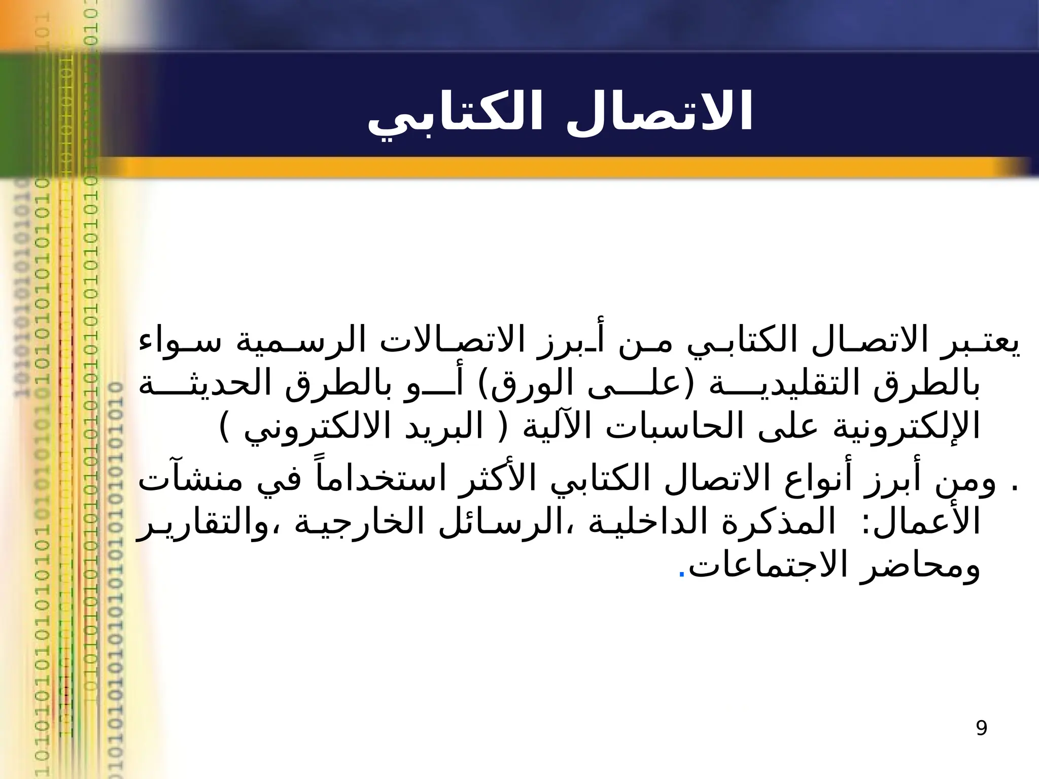 9
‫الكتابي‬ ‫االتصال‬
‫سـواء‬ ‫الرسـمية‬ ‫االتصـاالت‬ ‫أـبرز‬ ‫مـن‬ ‫الكتابـي‬ ‫االتصـال‬ ‫ـبر‬
‫ـ‬‫يعت‬
‫الحديثــــة‬ ‫بالطرق‬ ‫أــــو‬ )‫الورق‬ ‫(علــــى‬ ‫التقليديــــة‬ ‫بالطرق‬
) ‫االلكتروني‬ ‫البريد‬ ( ‫اآللية‬ ‫الحاسبات‬ ‫على‬ ‫اإللكترونية‬
‫منشآت‬ ‫في‬ ً‫استخداما‬ ‫األكثر‬ ‫الكتابي‬ ‫االتصال‬ ‫أنواع‬ ‫أبرز‬ ‫ومن‬ .
‫والتقاريـر‬، ‫الخارجيـة‬ ‫الرسـائل‬، ‫الداخليـة‬ ‫المذكرة‬ :‫األعمال‬
‫االجتماعات‬ ‫ومحاضر‬
.
 