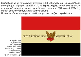 Κατόρθωσε να στρατολογήσει περίπου 2.000 εθελοντές και συγκροτήθηκε
επίσημα (με λάβαρα, σημαία κλπ) ο Ιερός Λόχος. Ήταν ένα επίλεκτο
στρατιωτικό σώμα το οποίο αποτελούσαν περίπου 500 νεαροί Έλληνες
φοιτητές που σπούδαζαν κυρίως στην Ευρώπη.
Ωστόσο οι κάτοικοι των ηγεμονιών δε συμμετείχαν μαζικά στην εξέγερση.
Η σημαία των
Ιερολοχιτών
με τον μυθικό
φοίνικα στην μέση
και την φράση "Από
τις στάχτες μου
ξαναγεννιέμαι"
https://el.wikipedia.org/
 