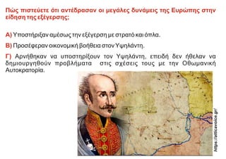 Πώς πιστεύετε ότι αντέδρασαν οι μεγάλες δυνάμεις της Ευρώπης στην
είδηση της εξέγερσης;
Α) Υποστήριξαν αμέσως την εξέγερση με στρατό και όπλα.
Β) Προσέφεραν οικονομική βοήθεια στονΥψηλάντη.
Γ) Αρνήθηκαν να υποστηρίξουν τον Υψηλάντη, επειδή δεν ήθελαν να
δημιουργηθούν προβλήματα στις σχέσεις τους με την Οθωμανική
Αυτοκρατορία.
https://atticavoic
e.gr/
 