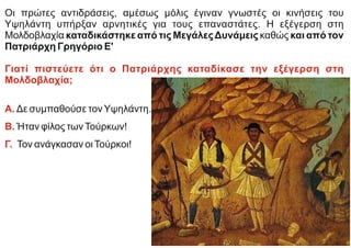 Οι πρώτες αντιδράσεις, αμέσως μόλις έγιναν γνωστές οι κινήσεις του
Υψηλάντη υπήρξαν αρνητικές για τους επαναστάτες. Η εξέγερση στη
Μολδοβλαχία καταδικάστηκε από τις ΜεγάλεςΔυνάμεις καθώς και από τον
Πατριάρχη Γρηγόριο Ε'
Γιατί πιστεύετε ότι ο Πατριάρχης καταδίκασε την εξέγερση στη
Μολδοβλαχία;
Α. Δε συμπαθούσε τονΥψηλάντη.
Β. Ήταν φίλος τωνΤούρκων!
Γ. Τον ανάγκασαν οιΤούρκοι!
 