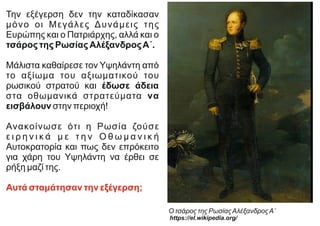 Την εξέγερση δεν την καταδίκασαν
μόνο οι Μεγάλες Δυνάμεις της
Ευρώπης και ο Πατριάρχης, αλλά και ο
τσάρος της Ρωσίας ΑλέξανδροςΑ΄.
Μάλιστα καθαίρεσε τον Υψηλάντη από
το αξίωμα του αξιωματικού του
ρωσικού στρατού και έδωσε άδεια
στα οθωμανικά στρατεύματα να
εισβάλουν στην περιοχή!
Ανακοίνωσε ότι η Ρωσία ζούσε
ε ι ρ η ν ι κ ά μ ε τ η ν Ο θ ω μ α ν ι κ ή
Αυτοκρατορία και πως δεν επρόκειτο
για χάρη του Υψηλάντη να έρθει σε
ρήξη μαζί της.
Αυτά σταμάτησαν την εξέγερση;
Ο τσάρος της ΡωσίαςΑλέξανδροςΑ΄
https://el.wikipedia.org/
 