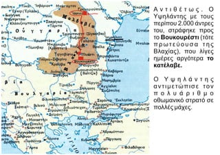 Α ν τ ι θ έ τ ω ς . Ο
Υψηλάντης με τους
περίπου 2.000 άντρες
του, στράφηκε προς
το Βουκουρέστι (τότε
π ρ ωτ ε ύ ο υ σ α τ η ς
Βλαχίας), που λίγες
ημέρες αργότερα το
κατέλαβε.
Ο Υ ψ η λ ά ν τ η ς
αντιμετώπισε τον
π ο λ υ ά ρ ι θ μ ο
οθωμανικό στρατό σε
πολλές μάχες.
 