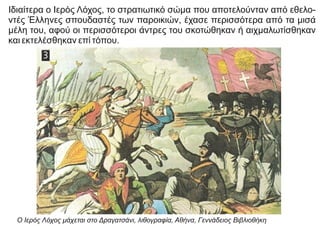 Ιδιαίτερα ο Ιερός Λόχος, το στρατιωτικό σώμα που αποτελούνταν από εθελο-
ντές Έλληνες σπουδαστές των παροικιών, έχασε περισσότερα από τα μισά
μέλη του, αφού οι περισσότεροι άντρες του σκοτώθηκαν ή αιχμαλωτίσθηκαν
και εκτελέσθηκαν επί τόπου.
Ο Ιερός Λόχος μάχεται στο Δραγατσάνι, λιθογραφία, Αθήνα, Γεννάδειος Βιβλιοθήκη
 