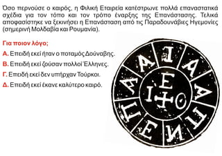 Όσο περνούσε ο καιρός, η Φιλική Εταιρεία κατέστρωνε πολλά επαναστατικά
σχέδια για τον τόπο και τον τρόπο έναρξης της Επανάστασης. Τελικά
αποφασίστηκε να ξεκινήσει η Επανάσταση από τις Παραδουνάβιες Ηγεμονίες
(σημερινή Μολδαβία και Ρουμανία).
Για ποιον λόγο;
Α. Επειδή εκεί ήταν ο ποταμόςΔούναβης.
Β. Επειδή εκεί ζούσαν πολλοί Έλληνες.
Γ. Επειδή εκεί δεν υπήρχανΤούρκοι.
Δ. Επειδή εκεί έκανε καλύτερο καιρό.
 