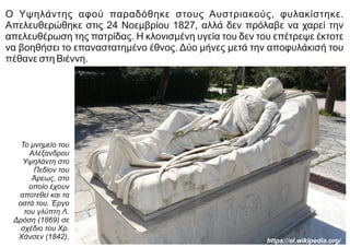 Ο Υψηλάντης αφού παραδόθηκε στους Αυστριακούς, φυλακίστηκε.
Απελευθερώθηκε στις 24 Νοεμβρίου 1827, αλλά δεν πρόλαβε να χαρεί την
απελευθέρωση της πατρίδας. Η κλονισμένη υγεία του δεν του επέτρεψε έκτοτε
να βοηθήσει το επαναστατημένο έθνος. Δύο μήνες μετά την αποφυλάκισή του
πέθανε στη Βιέννη.
Το μνημείο του
Αλέξανδρου
Υψηλάντη στο
Πεδίον του
Άρεως, στο
οποίο έχουν
αποτεθεί και τα
οστά του. Έργο
του γλύπτη Λ.
Δρόση (1869) σε
σχέδιο του Χρ.
Χάνσεν (1842).
https://el.wikipedia.org/
 