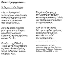Οι πηγές αφηγούνται...
3. Εις τον ΙερόνΛόχον
«Ας μη βρέξη ποτέ
το σύννεφον, και ο άνεμος
σκληρός ας μη σκορπίση
το χώμα το μακάριον
που σας σκεπάζει.
Ας το δροσίση πάντοτε
με τ' αργυρά της δάκρυα
η ροδόπεπλος κόρη
Και αυτού ας ξεφυτρώνουν
αιώνια τ' άνθη.
Ω γνήσια της Ελλάδος
Τέκνα ψυχαί που επέσατε
εις τον αγώνα ανδρείως,
τάγμα εκλεκτών Ηρώων,
καύχημα νέον.
Σας άρπαξεν η τύχη
την νικητήριον δάφνην,
και από μυρτιάν σας έπλεξε
και πένθιμον κυπάρισσον
στέφανον άλλον.
Αλλ' αν τις απεθάνη
διά την πατρίδα, η μύρτος
είνε φύλλον ατίμητον,
και καλά τα κλαδιά
της κυπαρίσσου».
.................................
Ανδρέα Κάλβου,Απαντα,
εισαγωγή Κωνσταντίνου Τσάτσου,
Οργανισμός ΕκδόσεωςΔιδακτικών
Βιβλίων,Αθήνα 1979, σ. 109.
 