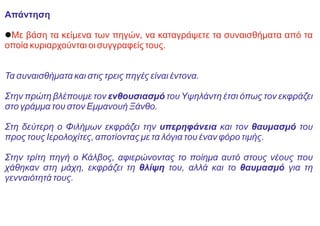 Απάντηση
lΜε βάση τα κείμενα των πηγών, να καταγράψετε τα συναισθήματα από τα
οποία κυριαρχούνται οι συγγραφείς τους.
Τα συναισθήματα και στις τρεις πηγές είναι έντονα.
Στην πρώτη βλέπουμε τον ενθουσιασμό του Υψηλάντη έτσι όπως τον εκφράζει
στο γράμμα του στον Εμμανουή Ξάνθο.
Στη δεύτερη ο Φιλήμων εκφράζει την υπερηφάνεια και τον θαυμασμό του
προς τους Ιερολοχίτες, αποτίοντας με τα λόγια του έναν φόρο τιμής.
Στην τρίτη πηγή ο Κάλβος, αφιερώνοντας το ποίημα αυτό στους νέους που
χάθηκαν στη μάχη, εκφράζει τη θλίψη του, αλλά και το θαυμασμό για τη
γενναιότητά τους.
 