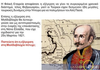 Η Φιλική Εταιρεία αποφάσισε η εξέγερση να γίνει το συγκεκριμένο χρονικό
διάστημα, τέλος Φεβρουαρίου, γιατί οι Τούρκοι είχαν δεσμεύσει ήδη μεγάλες
τουρκικές δυνάμεις στην Ήπειρο για να πολεμήσουν τονΑλή Πασά.
Επίσης η εξέγερση στη
Μολδοβλαχία θα λειτουρ-
γούσε και ως αντιπερασπισμός
στην έναρξη της επανάστασης
στη Νότιο Ελλάδα, που είχε
σχεδιαστεί για την
25η Μαρτίου 1821.
Πιστεύετε ότι η εξέγερση
στη Μολδοβλαχία πέτυχε;
 