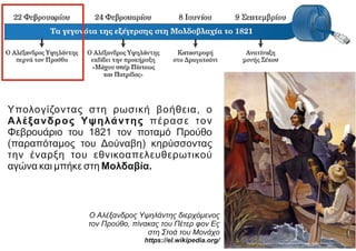 Υπολογίζοντας στη ρωσική βοήθεια, ο
Αλέξανδρος Υψηλάντης πέρασε τον
Φεβρουάριο του 1821 τον ποταμό Προύθο
(παραπόταμος του Δούναβη) κηρύσσοντας
την έναρξη του εθνικοαπελευθερωτικού
αγώνα και μπήκε στη Μολδαβία.
Ο Αλέξανδρος Υψηλάντης διερχόμενος
τον Προύθο, πίνακας του Πέτερ φον Ες
στη Στοά του Μονάχο
https://el.wikipedia.org/
 