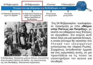 Στις 24 Φεβρουαρίου κυκλοφόρη-
σε προκήρυξη με τίτλο «Μάχου
υπέρ Πίστεως και Πατρίδος», με
σκοπό να ενθαρρύνει τους Έλληνες
να εξεγερθούν. Στο κείμενο αυτό
έκανε λόγο για μια κραταιά δύναμη,
η οποία σύντομα θα τασσόταν στο
π λ ε υ ρ ό τ ω ν ε ξ ε γ ε ρ μ έ ν ω ν
(υπονοώντας την τσαρική Ρωσία).
Συγχρόνως απευθυνόταν έμμεσα
και στις ευρωπαϊκές αυλές, σε μια
προσπάθεια να τις πείσει να
υποστηρίξουν τον αγώνα για
ελευθερία.
Ο Αλέξανδρος Υψηλάντης μαζί με άλλους επαναστάτες
στην κεντρική πλατεία του Ιασίου, της πρωτεύουσας
της τότε Μολδαβίας. Φανταστική παράσταση
 