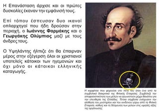 Η Επανάσταση άρχισε και οι πρώτες
δυσκολίες έκαναν την εμφάνισή τους.
Επί τόπου έσπευσαν δυο ικανοί
οπλαρχηγοί που ήδη δρούσαν στην
περιοχή, ο Ιωάννης Φαρμάκης και ο
Γεωργάκης Ολύμπιος μαζί με τους
άνδρες τους.
Ο Υψηλάντης ήλπιζε ότι θα έπαιρναν
μέρος στην εξέγερση όλοι οι χριστιανοί
υποτελείς κάτοικοι των ηγεμονιών και
όχι μόνο οι κάτοικοι ελληνικής
καταγωγής.
Η καρφίτσα που φορούσε στο πέτο του ήταν ένα από τα
συμβολικά διακριτικά της Φιλικής Εταιρείας. Συμβόλιζε την
αποφασιστικότητα των μελών να αγωνιστούν μέχρι θανάτου για
την ελευθερία της Ελλάδας. Τέτοια σύμβολα ενίσχυανν την
αίσθηση του μυστηρίου και του κινδύνου γύρω από τη Φιλική
Εταιρεία, καθώς και τη δέσμευση των μελών στις υψηλές αξίες
της οργάνωσης.
 