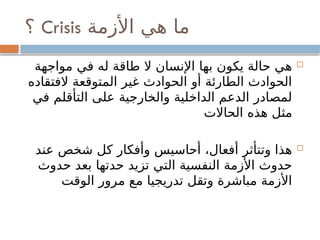 ‫األزمة‬ ‫هي‬ ‫ما‬
Crisis
‫؟‬

‫مواجهة‬ ‫في‬ ‫له‬ ‫طاقة‬ ‫ال‬ ‫اإلنسان‬ ‫بها‬ ‫يكون‬ ‫حالة‬ ‫هي‬
‫الفتقاده‬ ‫المتوقعة‬ ‫غير‬ ‫الحوادث‬ ‫أو‬ ‫الطارئة‬ ‫الحوادث‬
‫في‬ ‫التأقلم‬ ‫على‬ ‫والخارجية‬ ‫الداخلية‬ ‫الدعم‬ ‫لمصادر‬
‫الحاالت‬ ‫هذه‬ ‫مثل‬

‫عند‬ ‫شخص‬ ‫كل‬ ‫وأفكار‬ ‫أحاسيس‬ ،‫أفعال‬ ‫وتتأثر‬ ‫هذا‬
‫حدوث‬ ‫بعد‬ ‫حدتها‬ ‫تزيد‬ ‫التي‬ ‫النفسية‬ ‫األزمة‬ ‫حدوث‬
‫الوقت‬ ‫مرور‬ ‫مع‬ ‫تدريجيا‬ ‫وتقل‬ ‫مباشرة‬ ‫األزمة‬
 