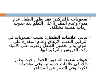 
:‫بالتركيز‬ ‫صعوبات‬
‫عدم‬ ‫الطفل‬ ‫يظهر‬ ‫فقد‬
‫حدوث‬ ‫بعد‬ ‫التعلم‬ ‫على‬ ‫المقدرة‬ ‫وعدم‬ ‫هدوء‬
.‫مختلفة‬ ‫نفسية‬ ‫أزمات‬

‫الطفل‬ ‫عالمات‬ ‫تدني‬
:
‫في‬ ‫الصعوبات‬ ‫بسبب‬
, ,
‫على‬ ‫المقدرة‬ ‫وعدم‬ ‫اإلرهاق‬ ‫التعب‬ ‫التركيز‬
,
‫االنتباه‬ ‫على‬ ‫وقدرته‬ ‫الطفل‬ ‫تحصيل‬ ‫يتأثر‬ ‫النوم‬
.‫فيها‬ ‫والتركيز‬ ‫الدروس‬ ‫وقت‬

:‫شديد‬ ‫خوف‬
,
‫يظهر‬ ‫حيث‬ ‫بالخوف‬ ‫الشعور‬
‫مؤشرات‬ ‫وفي‬ ‫جسمانية‬ ‫عالمات‬ ‫في‬ ‫ذلك‬
.‫المشاعر‬ ‫عن‬ ‫التعبير‬ ‫وفي‬ ‫فكرية‬
 