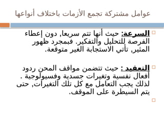 ‫أنواعها‬ ‫باختالف‬ ‫األزمات‬ ‫تجمع‬ ‫مشتركة‬ ‫عوامل‬

:‫السرعة‬
,
‫إعطاء‬ ‫دون‬ ‫سريعا‬ ‫تتم‬ ‫أنها‬ ‫حيث‬
.
‫ظهور‬ ‫فبمجرد‬ ‫والتفكير‬ ‫للتحليل‬ ‫الفرصة‬
. ,
‫متوقعة‬ ‫الغير‬ ‫االستجابة‬ ‫تأتي‬ ‫المثير‬

: ‫التعقيد‬
‫ردود‬ ‫المحن‬ ‫مواقف‬ ‫تتضمن‬ ‫حيث‬
. ‫وفسيولوجية‬ ‫جسدية‬ ‫وتغيرات‬ ‫نفسية‬ ‫أفعال‬
,
‫حتى‬ ‫التغيرات‬ ‫تلك‬ ‫كل‬ ‫مع‬ ‫التعامل‬ ‫يجب‬ ‫لذلك‬
.‫الموقف‬ ‫على‬ ‫السيطرة‬ ‫يتم‬

 