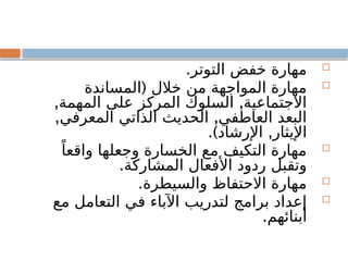 
.‫التوتر‬ ‫خفض‬ ‫مهارة‬

(
‫المساندة‬ ‫خالل‬ ‫من‬ ‫المواجهة‬ ‫مهارة‬
, ,
‫المهمة‬ ‫على‬ ‫المركز‬ ‫السلوك‬ ‫االجتماعية‬
, ,
‫المعرفي‬ ‫الذاتي‬ ‫الحديث‬ ‫العاطفي‬ ‫البعد‬
.) ,
‫اإلرشاد‬ ‫اإليثار‬

ً‫واقعا‬ ‫وجعلها‬ ‫الخسارة‬ ‫مع‬ ‫التكيف‬ ‫مهارة‬
.‫المشاركة‬ ‫األفعال‬ ‫ردود‬ ‫وتقبل‬

.‫والسيطرة‬ ‫االحتفاظ‬ ‫مهارة‬

‫مع‬ ‫التعامل‬ ‫في‬ ‫اآلباء‬ ‫لتدريب‬ ‫برامج‬ ‫إعداد‬
.‫أبنائهم‬
 