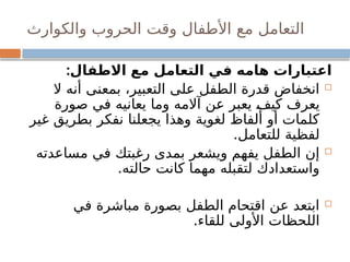 ‫والكوارث‬ ‫الحروب‬ ‫وقت‬ ‫األطفال‬ ‫مع‬ ‫التعامل‬
:‫االطفال‬ ‫مع‬ ‫التعامل‬ ‫في‬ ‫هامه‬ ‫اعتبارات‬

‫ال‬ ‫أنه‬ ‫بمعنى‬ ،‫التعبير‬ ‫على‬ ‫الطفل‬ ‫قدرة‬ ‫انخفاض‬
‫صورة‬ ‫في‬ ‫يعانيه‬ ‫وما‬ ‫آالمه‬ ‫عن‬ ‫يعبر‬ ‫كيف‬ ‫يعرف‬
‫غير‬ ‫بطريق‬ ‫نفكر‬ ‫يجعلنا‬ ‫وهذا‬ ‫لغوية‬ ‫ألفاظ‬ ‫أو‬ ‫كلمات‬
.‫للتعامل‬ ‫لفظية‬

‫مساعدته‬ ‫في‬ ‫رغبتك‬ ‫بمدى‬ ‫ويشعر‬ ‫يفهم‬ ‫الطفل‬ ‫إن‬
.‫حالته‬ ‫كانت‬ ‫مهما‬ ‫لتقبله‬ ‫واستعدادك‬

‫في‬ ‫مباشرة‬ ‫بصورة‬ ‫الطفل‬ ‫اقتحام‬ ‫عن‬ ‫ابتعد‬
.‫للقاء‬ ‫األولى‬ ‫اللحظات‬
 