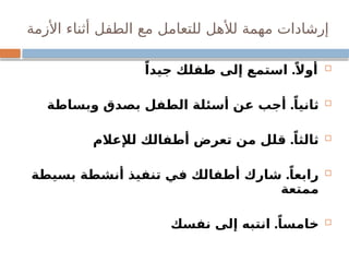 ‫األزمة‬ ‫أثناء‬ ‫الطفل‬ ‫مع‬ ‫للتعامل‬ ‫لألهل‬ ‫مهمة‬ ‫إرشادات‬

.
ً‫جيدا‬ ‫طفلك‬ ‫إلى‬ ‫استمع‬ ً‫أوال‬

.
‫وبساطة‬ ‫بصدق‬ ‫الطفل‬ ‫أسئلة‬ ‫عن‬ ‫أجب‬ ً‫ثانيا‬

.
‫لإلعالم‬ ‫أطفالك‬ ‫تعرض‬ ‫من‬ ‫قلل‬ ً‫ثالثا‬

.
‫بسيطة‬ ‫أنشطة‬ ‫تنفيذ‬ ‫في‬ ‫أطفالك‬ ‫شارك‬ ً‫رابعا‬
‫ممتعة‬

.
‫نفسك‬ ‫إلى‬ ‫انتبه‬ ً‫خامسا‬
 