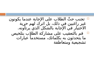 
‫يكونون‬ ‫عندما‬ ‫اإلجابة‬ ‫على‬ ‫الطالب‬ ّ‫حث‬ ‫تجنب‬
‫حرية‬ ‫لهم‬ ‫اترك‬ ‫بل‬ ،‫ذلك‬ ‫في‬ ‫راغبين‬ ‫غير‬
.‫يرتأونه‬ ‫الذي‬ ‫بالشكل‬ ‫اإلجابة‬ ‫في‬ ‫االختيار‬

‫بتلخيص‬ ‫الطالب‬ ‫مشاركة‬ ‫على‬ ‫بالتعقيب‬ ‫قم‬
‫عبارات‬ ً‫مستخدما‬ ،‫بكلماتك‬ ‫به‬ ‫يتحدثون‬ ‫ما‬
‫ومتعاطفة‬ ‫تشجيعية‬
 