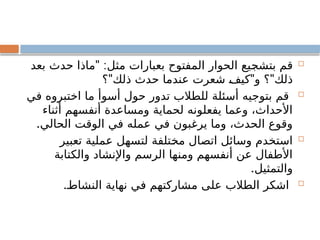 
" :
‫بعد‬ ‫حدث‬ ‫ماذا‬ ‫مثل‬ ‫بعبارات‬ ‫المفتوح‬ ‫الحوار‬ ‫بتشجيع‬ ‫قم‬
" " "
‫؟‬ ‫ذلك‬ ‫حدث‬ ‫عندما‬ ‫شعرت‬ ‫كيف‬ ‫و‬ ‫؟‬ ‫ذلك‬

‫في‬ ‫اختبروه‬ ‫ما‬ ‫أسوأ‬ ‫حول‬ ‫تدور‬ ‫للطالب‬ ‫أسئلة‬ ‫بتوجيه‬ ‫قم‬
‫أثناء‬ ‫أنفسهم‬ ‫ومساعدة‬ ‫لحماية‬ ‫يفعلونه‬ ‫وعما‬ ،‫األحداث‬
.‫الحالي‬ ‫الوقت‬ ‫في‬ ‫عمله‬ ‫في‬ ‫يرغبون‬ ‫وما‬ ،‫الحدث‬ ‫وقوع‬

‫تعبير‬ ‫عملية‬ ‫لتسهل‬ ‫مختلفة‬ ‫اتصال‬ ‫وسائل‬ ‫استخدم‬
‫والكتابة‬ ‫واإلنشاد‬ ‫الرسم‬ ‫ومنها‬ ‫أنفسهم‬ ‫عن‬ ‫األطفال‬
.‫والتمثيل‬

.‫النشاط‬ ‫نهاية‬ ‫في‬ ‫مشاركتهم‬ ‫على‬ ‫الطالب‬ ‫اشكر‬
 