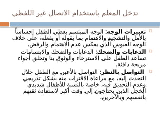 ‫اللفظي‬ ‫غير‬ ‫االتصال‬ ‫باستخدام‬ ‫المعلم‬ ‫تدخل‬

:‫الوجه‬ ‫تعبيرات‬
ً‫إحساسا‬ ‫الطفل‬ ‫يعطي‬ ‫المبتسم‬ ‫الوجه‬
‫خالف‬ ‫على‬ ،‫يفعله‬ ‫أو‬ ‫يقوله‬ ‫بما‬ ‫واالهتمام‬ ‫والتشجيع‬ ‫باألمل‬
.‫والرفض‬ ‫االهتمام‬ ‫عدم‬ ‫يعكس‬ ‫الذي‬ ‫العبوس‬ ‫الوجه‬

:‫والضحك‬ ‫الدعابات‬
‫واالبتسامات‬ ‫والضحك‬ ‫الدعابات‬
‫أجواء‬ ‫وتخلق‬ ‫بنا‬ ‫والوثوق‬ ‫االسترخاء‬ ‫على‬ ‫الطفل‬ ‫تساعد‬
.‫دافئة‬ ‫مريحة‬

:‫بالنظر‬ ‫التواصل‬
‫خالل‬ ‫الطفل‬ ‫مع‬ ‫باألعين‬ ‫التواصل‬
‫تدريجي‬ ‫بشكل‬ ‫منه‬ ‫االقتراب‬ ‫مراعاة‬ ‫مع‬ ،‫إليه‬ ‫التحدث‬
‫شديدي‬ ‫لألطفال‬ ‫بالنسبة‬ ‫خاصة‬ ،‫فيه‬ ‫التحديق‬ ‫وعدم‬
‫ثقتهم‬ ‫الستعادة‬ ‫أكبر‬ ‫وقت‬ ‫إلى‬ ‫يحتاجون‬ ‫الذين‬ ‫الخجل‬
.‫وباآلخرين‬ ‫بأنفسهم‬
 