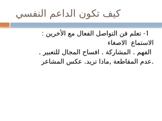 ‫النفسي‬ ‫الداعم‬ ‫تكون‬ ‫كيف‬
1
: -
‫األخرين‬ ‫مع‬ ‫الفعال‬ ‫التواصل‬ ‫فن‬ ‫تعلم‬
‫االصغاء‬ ‫االستماع‬
. . .
‫للتعبير‬ ‫المجال‬ ‫افساح‬ ‫المشاركة‬ ‫الفهم‬
. , .
‫المشاعر‬ ‫عكس‬ ‫تريد‬ ‫ماذا‬ ‫المقاطعة‬ ‫عدم‬
 