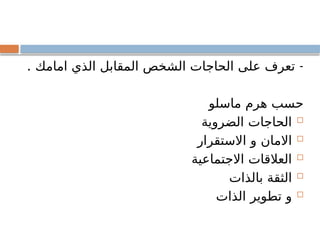 . -
‫امامك‬ ‫الذي‬ ‫المقابل‬ ‫الشخص‬ ‫الحاجات‬ ‫على‬ ‫تعرف‬
‫ماسلو‬ ‫هرم‬ ‫حسب‬

‫الضروية‬ ‫الحاجات‬

‫االستقرار‬ ‫و‬ ‫االمان‬

‫االجتماعية‬ ‫العالقات‬

‫بالذات‬ ‫الثقة‬

‫الذات‬ ‫تطوير‬ ‫و‬
 