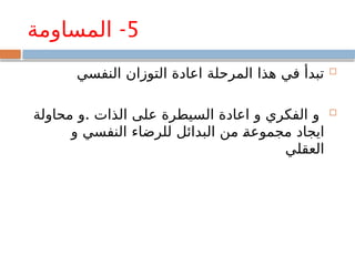 5
-
‫المساومة‬

‫النفسي‬ ‫التوزان‬ ‫اعادة‬ ‫المرحلة‬ ‫هذا‬ ‫في‬ ‫تبدأ‬

.
‫محاولة‬ ‫و‬ ‫الذات‬ ‫على‬ ‫السيطرة‬ ‫اعادة‬ ‫و‬ ‫الفكري‬ ‫و‬
‫و‬ ‫النفسي‬ ‫للرضاء‬ ‫البدائل‬ ‫من‬ ‫مجموعة‬ ‫ايجاد‬
‫العقلي‬
 