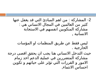 2
: -
‫عنها‬ ‫يغفل‬ ‫قد‬ ‫التي‬ ‫المبادئ‬ ‫اهم‬ ‫من‬ ‫المشاركة‬
: ‫هي‬ ‫االنساني‬ ‫المجال‬ ‫في‬ ‫العالمين‬ ‫من‬ ‫كثير‬
‫االستجابة‬ ‫في‬ ‫انفسهم‬ ‫المنكوبين‬ ‫مشاركة‬
, ‫االنسانية‬
‫المؤسات‬ ‫او‬ ‫المنظمات‬ ‫طريق‬ ‫عن‬ ‫فقط‬ ‫ليس‬
. ‫الخارجية‬
‫درجة‬ ‫اقصى‬ ‫يحقق‬ ‫ان‬ ‫يجب‬ ‫هنا‬ ‫االنساني‬ ‫التدخل‬ ‫حيث‬
‫زمام‬ ‫اخد‬ ‫الدعم‬ ‫عملية‬ ‫في‬ ‫المتضررين‬ ‫مشاركة‬
‫تكوين‬ ‫و‬ ‫حياتهم‬ ‫على‬ ‫تؤثر‬ ‫التي‬ ‫القررات‬ ‫و‬ ‫االمور‬
,‫االنتماء‬ ‫احساس‬
 