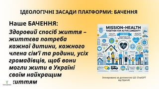 ІДЕОЛОГІЧНІ ЗАСАДИ ПЛАТФОРМИ: БАЧЕННЯ
Наше БАЧЕННЯ:
Здоровий спосіб життя –
життєва потреба
кожної дитини, кожного
члена сім’ї та родини, усіх
громадівців, щоб вони
могли жити в Україні
своїм найкращим
життям
Згенеровано за допомогою ШІ: ChatGPT
від OpenAI
 