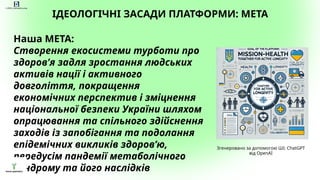 ІДЕОЛОГІЧНІ ЗАСАДИ ПЛАТФОРМИ: МЕТА
Наша МЕТА:
Створення екосистеми турботи про
здоров’я задля зростання людських
активів нації і активного
довголіття, покращення
економічних перспектив і зміцнення
національної безпеки України шляхом
опрацювання та спільного здійснення
заходів із запобігання та подолання
епідемічних викликів здоров’ю,
передусім пандемії метаболічного
синдрому та його наслідків
4_ÌÅÒÀ_Çîáðàæåííÿ.webp
Згенеровано за допомогою ШІ: ChatGPT
від OpenAI
 