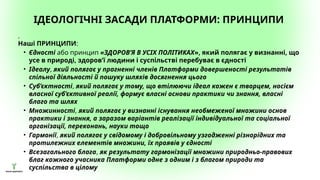 ІДЕОЛОГІЧНІ ЗАСАДИ ПЛАТФОРМИ: ПРИНЦИПИ
.
Наші ПРИНЦИПИ:
• Єдності або принцип «ЗДОРОВ’Я В УСІХ ПОЛІТИКАХ», який полягає у визнанні, що
усе в природі, здоров’ї людини і суспільстві перебуває в єдності
• Ідеалу, який полягає у прагненні членів Платформи довершеності результатів
спільної діяльності й пошуку шляхів досягнення цього
• Суб’єктності, який полягає у тому, що втілюючи ідеал кожен є творцем, носієм
власної суб’єктивної реалії, формує власні основи практики чи знання, власні
благо та шлях
• Множинності, який полягає у визнанні існування необмеженої множини основ
практики і знання, а заразом варіантів реалізації індивідуальної та соціальної
організації, переконань, науки тощо
• Гармонії, який полягає у свідомому і добровільному узгодженні різнорідних та
протилежних елементів множини, їх проявів у єдності
• Всезагального блага, як результату гармонізації множини природньо-правових
благ кожного учасника Платформи одне з одним і з благом природи та
суспільства в цілому
 