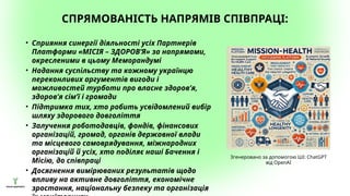 СПРЯМОВАНІСТЬ НАПРЯМІВ СПІВПРАЦІ:
• Сприяння синергії діяльності усіх Партнерів
Платформи «МІСІЯ – ЗДОРОВ’Я» за напрямами,
окресленими в цьому Меморандумі
• Надання суспільству та кожному українцю
переконливих аргументів вигоди і
можливостей турботи про власне здоров’я,
здоров’я сім’ї і громади
• Підтримка тих, хто робить усвідомлений вибір
шляху здорового довголіття
• Залучення роботодавців, фондів, фінансових
організацій, громад, органів державної влади
та місцевого самоврядування, міжнародних
організацій й усіх, хто поділяє наші Бачення і
Місію, до співпраці
• Досягнення вимірюваних результатів щодо
впливу на активне довголіття, економічне
зростання, національну безпеку та організація
Згенеровано за допомогою ШІ: ChatGPT
від OpenAI
 