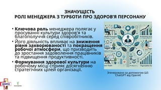 ЗНАЧУЩІСТЬ
РОЛІ МЕНЕДЖЕРА З ТУРБОТИ ПРО ЗДОРОВ’Я ПЕРСОНАНУ
• Ключова роль менеджера полягає у
просуванні культури здоров'я та
благополуччя серед співробітників.
• Його діяльність впливає на зниження
рівня захворюваності та покращення
робочої атмосфери, що призводить
до зростання задоволення працівників
та підвищення продуктивності.
• Формування здорової культури на
робочому місці сприяє досягненню
стратегічних цілей організації.
Згенеровано за допомогою ШІ:
ChatGPT від OpenAI
 
