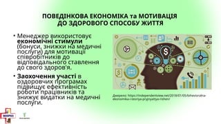 ПОВЕДІНКОВА ЕКОНОМІКА та МОТИВАЦІЯ
ДО ЗДОРОВОГО СПОСОБУ ЖИТТЯ
• Менеджер використовує
економічні стимули
(бонуси, знижки на медичні
послуги) для мотивації
співробітників до
відповідального ставлення
до свого здоров'я.
• Заохочення участі в
оздоровчих програмах
підвищує ефективність
роботи працівників та
знижує видатки на медичні
послуги.
Джерело: https://independentview.net/2018/01/05/bihevioralna-
ekonomika-i-teoriya-pryjnyattya-rishen/
 