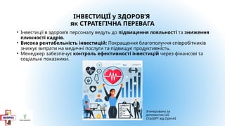 ІНВЕСТИЦІЇ у ЗДОРОВ’Я
як СТРАТЕГІЧНА ПЕРЕВАГА
• Інвестиції в здоров’я персоналу ведуть до підвищення лояльності та зниження
плинності кадрів.
• Висока рентабельність інвестицій: Покращення благополуччя співробітників
знижує витрати на медичні послуги та підвищує продуктивність.
• Менеджер забезпечує контроль ефективності інвестицій через фінансові та
соціальні показники.
Згенеровано за
допомогою ШІ:
ChatGPT від OpenAI
 