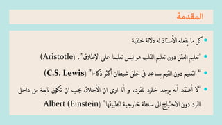 ‫المقدم‬
‫ة‬

‫كل‬
‫ما‬
‫يفعله‬
‫األستاذ‬
‫له‬
‫لة‬‫ال‬‫د‬
‫خلقية‬

"
‫تعليم‬
‫لعقل‬‫ا‬
‫دون‬
‫تعليم‬
‫لقلب‬‫ا‬
‫هو‬
‫ليس‬
‫تعليما‬
‫على‬
‫اإلطالق‬
”
.
(
(Aristotle

“
‫لتعليم‬‫ا‬
‫دون‬
‫لقيم‬‫ا‬
‫يساعد‬
‫يف‬
‫خلق‬
‫شيطان‬
‫أكثر‬
‫ذكاءا‬
”
(
(C.S. Lewis

“
‫ال‬
‫أعتقد‬
‫نه‬‫أ‬
‫يوجد‬
‫خلود‬
،‫للفرد‬
‫و‬
‫نا‬‫أ‬
‫ارى‬
‫ان‬
‫األخالق‬
‫جيب‬
‫ان‬
‫تكون‬
‫نابعة‬
‫من‬
‫داخل‬
‫لفرد‬‫ا‬
‫دون‬
‫االحتياج‬
‫اىل‬
‫سلطة‬
‫خارجية‬
‫لتطبيقها‬
”
(
Albert (Einstein
 