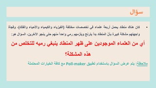 ‫سؤال‬
•
‫كان‬
‫هناك‬
‫منطاد‬
‫يحمل‬
‫أربعة‬
‫علماء‬
‫في‬
‫تخصصات‬
‫مختلفة‬
(
‫الفيزياء‬
‫والكيمياء‬
‫واألحياء‬
‫والفلك‬
)
،
‫وفجأة‬
‫واجهتهم‬
‫مشكلة‬
‫كبيرة‬
‫بأن‬
‫المنطاد‬
‫بدأ‬
‫يترنح‬
‫ويلزمهم‬
‫رمي‬
‫واحدا‬
‫منهم‬
‫حتى‬
‫ينجو‬
،‫اآلخرين‬
‫الس‬
‫ؤال‬
‫هو‬
:
‫أي‬
‫من‬
‫العلماء‬
‫الموجودين‬
‫على‬
‫ظهر‬
‫المنطاد‬
‫ينبغي‬
‫رميه‬
‫للتخلص‬
‫من‬
‫هذه‬
‫المشكلة؟‬
‫مالحظة‬
:
‫يتم‬
‫عرض‬
‫السؤال‬
‫تطبيق‬ ‫باستخدام‬
Poll-maker
‫المحتملة‬ ‫الخيارات‬ ‫كافة‬ ‫مع‬
 