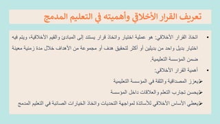 ‫ال‬ ‫التعليم‬ ‫ي‬
‫ر‬
‫ق‬ ‫وأهميته‬ ‫ي‬
‫األخالق‬ ‫ار‬‫ر‬‫الق‬ ‫تعريف‬
‫مدمج‬
•
‫اتخاذ‬
‫القرار‬
‫األخالقي‬
:
‫هو‬
‫عملية‬
‫اختيار‬
‫واتخاذ‬
‫قرار‬
‫يستند‬
‫إلى‬
‫المبادئ‬
‫والقيم‬
‫األخالقي‬
،‫ة‬
‫ويتم‬
‫فيه‬
‫اختيار‬
‫بديل‬
‫واحد‬
‫من‬
‫بديلين‬
‫أو‬
‫أكثر‬
‫لتحقيق‬
‫هدف‬
‫أو‬
‫مجموعة‬
‫من‬
‫األهداف‬
‫خالل‬
‫مدة‬
‫زمنية‬
‫م‬
‫عينة‬
‫ضمن‬
‫المؤسسة‬
‫التعليمية‬
.
•
‫أهمية‬
‫القرار‬
‫األخالقي‬
:
➢
‫يعزز‬
‫المعداقية‬
‫والثقة‬
‫في‬
‫المؤسسة‬
‫التعليمية‬
➢
‫يحسن‬
‫تجارب‬
‫التعلم‬
‫والعالقات‬
‫داخل‬
‫المؤسسة‬
➢
‫ي‬
‫عطي‬
‫األساس‬
‫األخالقي‬
‫لألساتذة‬
‫لمواجهة‬
‫التحديات‬
‫واتخاذ‬
‫الخيارات‬
‫العائبة‬
‫في‬
‫التعل‬
‫يم‬
‫المدمج‬
 