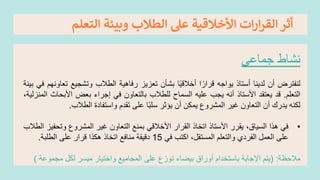 ‫التعلم‬ ‫وبيئة‬ ‫الطالب‬ ‫عىل‬ ‫األخالقية‬ ‫ات‬‫ر‬‫ا‬‫ر‬‫الق‬‫أثر‬
‫نشاط‬
‫جماعي‬
‫لنفترض‬
‫أن‬
‫لدينا‬
‫أستاذ‬
‫يواجه‬
‫ا‬ً‫قرار‬
‫ا‬ً‫ي‬‫أخالق‬
‫بشأن‬
‫تعزيز‬
‫رفاهية‬
‫الطالب‬
‫وتشجيع‬
‫ت‬
‫عاونهم‬
‫في‬
‫بيئة‬
‫التعلم‬
.
‫قد‬
‫يعتقد‬
‫األستاذ‬
‫أنه‬
‫يجب‬
‫عليه‬
‫السماح‬
‫للطالب‬
‫بالتعاون‬
‫في‬
‫إجراء‬
‫بعض‬
‫األب‬
‫حاث‬
،‫المنزلية‬
‫لكنه‬
‫يدرك‬
‫أن‬
‫التعاون‬
‫غير‬
‫المشروع‬
‫يمكن‬
‫أن‬
‫يؤثر‬
‫ا‬ً‫ب‬‫سل‬
‫على‬
‫تقدم‬
‫واستفادة‬
‫الطالب‬
.
•
‫في‬
‫هذا‬
،‫السياق‬
‫يقرر‬
‫األستاذ‬
‫اتخاذ‬
‫القرار‬
‫األخالقي‬
‫بمنع‬
‫التعاون‬
‫غير‬
‫المشروع‬
‫وتح‬
‫فيز‬
‫الطالب‬
‫على‬
‫العمل‬
‫الفردي‬
‫والتعلم‬
،‫المستقل‬
‫اكتب‬
‫في‬
15
‫دقيقة‬
‫منافع‬
‫اتخاذ‬
‫هكذا‬
‫قرار‬
‫على‬
‫الطلبة‬
.
‫مالحظة‬
:
(
‫يتم‬
‫اإلجابة‬
‫باستخدام‬
‫أوراق‬
‫بيضاء‬
‫توزع‬
‫على‬
‫المجاميع‬
‫واختيار‬
‫ميسر‬
‫لكل‬
‫مجم‬
‫وعة‬
)
 