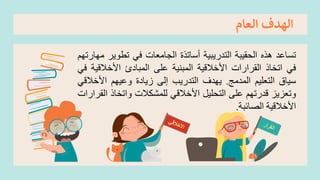 ‫العام‬ ‫الهدف‬
‫تساعد‬
‫هذه‬
‫الحقيبة‬
‫التدريبية‬
‫أساتذة‬
‫الجامعات‬
‫في‬
‫تطوير‬
‫مهارتهم‬
‫في‬
‫اتخاذ‬
‫القرارات‬
‫األخالقية‬
‫المبنية‬
‫على‬
‫المبادئ‬
‫األخالقي‬
‫ة‬
‫في‬
‫سياق‬
‫التعليم‬
‫المدمج‬
.
‫يهدف‬
‫التدريب‬
‫إلى‬
‫زيادة‬
‫وعيهم‬
‫األخال‬
‫قي‬
‫وتعزيز‬
‫قدرتهم‬
‫على‬
‫التحليل‬
‫األخالقي‬
‫للمشكالت‬
‫واتخاذ‬
‫ا‬
‫لقرارات‬
‫األخالقية‬
‫الصائبة‬
.
 