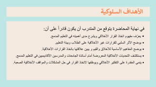 ‫السلوكية‬ ‫األهداف‬
‫أن‬ ‫على‬ ً‫ا‬‫قادر‬ ‫يكون‬ ‫أن‬ ‫المتدرب‬ ‫من‬ ‫يتوقع‬ ‫المحاضرة‬ ‫نهاية‬ ‫في‬
:
•
‫المدمج‬ ‫التعليم‬ ‫في‬ ‫أهميته‬ ‫مدى‬ ‫ويشرح‬ ‫األخالقي‬ ‫القرار‬ ‫اتخاذ‬ ‫مفهوم‬ ‫ف‬ّ‫يعر‬
.
•
‫على‬ ‫األخالقية‬ ‫غير‬ ‫للقرارات‬ ‫السلبي‬ ‫األثر‬ ‫يوضح‬
‫التعليم‬ ‫وبيئة‬ ‫الطالب‬
.
•
‫يوضح‬
‫األساسية‬ ‫المفاهيم‬
‫لألخالق‬
‫و‬ ‫والقيم‬
‫يبين‬
‫األخالقية‬ ‫القرارات‬ ‫باتخاذ‬ ‫عالقتها‬
.
•
‫يستكشف‬
‫األكاديميين‬ ‫والمدرسين‬ ‫الجامعات‬ ‫أساتذة‬ ‫أمام‬ ‫المعروضة‬ ‫األخالقية‬ ‫التحديات‬
‫المدمج‬ ‫التعليم‬ ‫في‬
.
•
‫المقدرة‬ ‫ينمي‬
‫األخالقي‬ ‫التفكير‬ ‫على‬
‫حل‬ ‫في‬ ‫القرار‬ ‫التخاذ‬ ‫ويوظفها‬
‫األخال‬ ‫والمواقف‬ ‫المشكالت‬
‫الععبة‬ ‫قية‬
.
 
