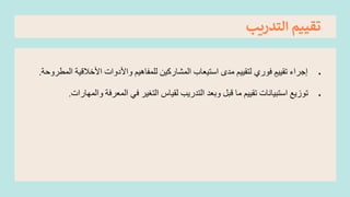 ‫التدريب‬ ‫تقييم‬
•
‫إجراء‬
ٍ‫تقييم‬
‫فوري‬
‫األخال‬ ‫واألدوات‬ ‫للمفاهيم‬ ‫المشاركين‬ ‫استيعاب‬ ‫مدى‬ ‫لتقييم‬
‫المطروحة‬ ‫قية‬
.
•
‫و‬ ‫المعرفة‬ ‫في‬ ‫التغير‬ ‫لقياس‬ ‫التدريب‬ ‫وبعد‬ ‫قبل‬ ‫ما‬ ‫تقييم‬ ‫استبيانات‬ ‫توزيع‬
‫المهارات‬
.
 