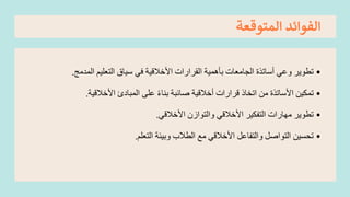 ‫المتوقعة‬ ‫الفوائد‬
•
‫المدمج‬ ‫التعليم‬ ‫سياق‬ ‫في‬ ‫األخالقية‬ ‫القرارات‬ ‫بأهمية‬ ‫الجامعات‬ ‫أساتذة‬ ‫وعي‬ ‫تطوير‬
.
•
‫األخالقية‬ ‫المبادئ‬ ‫على‬ ً‫ء‬‫بنا‬ ‫صائبة‬ ‫أخالقية‬ ‫قرارات‬ ‫اتخاذ‬ ‫من‬ ‫األساتذة‬ ‫تمكين‬
.
•
‫األخالقي‬ ‫والتوازن‬ ‫األخالقي‬ ‫التفكير‬ ‫مهارات‬ ‫تطوير‬
.
•
‫التعلم‬ ‫وبيئة‬ ‫الطالب‬ ‫مع‬ ‫األخالقي‬ ‫والتفاعل‬ ‫التواصل‬ ‫تحسين‬
.
 