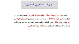 ‫؟‬ ‫السحابي‬ ‫التخزين‬ ‫خدمة‬ ‫هي‬ ‫ما‬
•
‫تقوم‬ ‫أ_ن‬
‫اإلنترن_ت‬ ‫شبك_ة‬ ‫عل_ى‬ ‫ملفات_ك‬ ‫وحف_ظ‬ ‫بتخزي_ن‬
‫تخزي_ن‬ ‫يت_م‬ ‫حي_ث‬
‫_بيانات‬
‫ل‬‫ا‬
‫_ى‬
‫ل‬‫ع‬
‫خوادم‬
Servers
‫متعددة‬
‫_تطيع‬
‫س‬‫ت‬ ‫_ث‬
‫ي‬‫بح‬ ،
‫_ول‬
‫ص‬‫الو‬
‫_ا‬
‫ه‬‫الي‬
‫_ي‬
‫ف‬
‫أ_ي‬
‫وق_ت‬
‫وأ_ي‬
‫مكان‬
‫أك_بر‬ ‫م_ن‬ ‫مقدم_ة‬ ‫الخدم_ة‬ ‫هذه‬ ‫وتكون‬ .‫العالم‬ ‫ف_ي‬
‫لعمالئها‬ ‫االستضافة‬ ‫شركات‬
‫بما‬
‫يتالءم‬
‫مع‬
‫احتياجاتهم‬
.
 