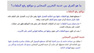 ‫الملفات؟‬ ‫رفع‬ ‫مواقع‬ ‫و‬ ‫السحابي‬ ‫التخزين‬ ‫خدمة‬ ‫بين‬ ‫الفرق‬ ‫هو‬ ‫ما‬
•
‫فقط‬ ‫تستطيع‬
‫عليها‬ ‫التعديل‬ ‫امكانيه‬ ‫دون‬ ‫عليها‬ ‫الملفات‬ ‫رفع‬
‫فانه‬ ‫الملف‬ ‫على‬ ‫التعديل‬ ‫اردت‬ ‫حال‬ ‫وفي‬ ،
‫عليك‬
‫تكرار‬
‫تحميله‬
‫ان‬ ‫أو‬
‫تقوم‬
‫بمحو‬
‫الملف‬
.‫برفعه‬ ‫قمت‬ ‫الذي‬
•
‫عدم‬
‫ضمان‬
‫سرية‬
‫الملفات‬
‫عمليات‬ ‫في‬ ‫تظهر‬ ‫المواقع‬ ‫هذه‬ ‫بعض‬ ‫على‬ ‫المحملة‬ ‫الملفات‬ ‫ان‬ ‫حيث‬ :
.‫البحث‬ ‫محركات‬ ‫على‬ ‫البحث‬
•
‫تكون‬ ‫ان‬ ‫يجب‬
‫جميع‬
‫الملفات‬
‫التي‬
‫تقوم‬
‫برفعها‬
‫غير‬
‫مخالفة‬
‫لقوانين‬
‫النشر‬
‫على‬
‫األنترنت‬
.
•
‫من‬ ‫تمكنك‬
‫الحياة‬ ‫مدى‬ ‫بك‬ ‫خاصة‬ ‫مساحة‬
‫أنك‬ ‫كما‬
‫تستطيع‬
‫الوصول‬
‫الى‬
‫ملفاتك‬
‫مباشرة‬
‫والتعديل‬
‫عليها‬
‫السحابي‬ ‫التخزين‬ ‫خدمة‬ ‫أن‬ ‫جانب‬ ‫الى‬ ،‫تحميلها‬ ‫اعادة‬ ‫الى‬ ‫الحاجة‬ ‫دون‬
‫تسمح‬
‫لك‬
‫بالمزامنة‬
‫مع‬
‫أكثر‬
‫من‬
‫حاسوب‬
‫ومع‬
‫الهواتف‬
‫الذكية‬
.
‫الملفات‬ ‫رفع‬ ‫مواقع‬
‫السحابي‬ ‫التخزين‬ ‫خدمة‬
 