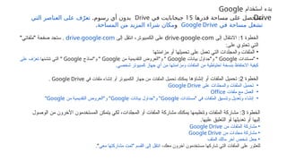 ‫قدرها‬ ‫مساحة‬ ‫على‬ ‫ستحصل‬
15
‫في‬ ‫جيجابايت‬
Drive
.‫رسوم‬ ‫أي‬ ‫بدون‬
‫التي‬ ‫العناصر‬ ‫على‬ ‫ف‬ّ‫تعر‬
‫في‬ ‫مساحة‬ ‫تشغل‬
Google Drive
‫و‬
‫المساحة‬ ‫من‬ ‫المزيد‬ ‫شراء‬ ‫مكان‬
.
‫استخدام‬ ‫بدء‬
Google
Drive
‫الخطوة‬
1
‫إلى‬ ‫االنتقال‬ :
. .
drive google com
‫إلى‬ ‫ِل‬
‫ق‬‫انت‬ ،‫الكمبيوتر‬ ‫على‬
. .
drive google com
"‫&فاتي‬‫ل‬‫"م‬ ‫صفحة‬ ‫ستجد‬ .
:‫على‬ ‫تحتوي‬ ‫التي‬
•
‫مزامنتها‬ ‫أو‬ ‫تحميلها‬ ‫على‬ ‫تعمل‬ ‫التي‬ ‫والمجلدات‬ ‫الملفات‬
•
‫"مستندات‬
Google
‫بيانات‬ ‫و"جداول‬ "
Google
‫من‬ ‫التقديمية‬ ‫و"العروض‬ "
Google
‫و"نماذج‬ "
Google
‫تنشئها‬ ‫التي‬ "
‫على‬ ‫ف‬ّ
‫تعر‬
.‫شخصي‬ ‫كمبيوتر‬ ‫جهاز‬ ‫أي‬ ‫من‬ ‫ومزامنتها‬ ‫الملفات‬ ‫من‬ ‫احتياطية‬ ‫بنسخة‬ ‫االحتفاظ‬ ‫كيفية‬
‫الخطوة‬
2
‫إنشاؤها‬ ‫أو‬ ‫الملفات‬ ‫تحميل‬ :
‫في‬ ‫ملفات‬ ‫إنشاء‬ ‫أو‬ ‫الكمبيوتر‬ ‫جهاز‬ ‫من‬ ‫الملفات‬ ‫تحميل‬ ‫يمكنك‬
Google Drive
.
•
‫على‬ ‫والمجلدات‬ ‫الملفات‬ ‫تحميل‬
Google Drive
•
‫ملفات‬ ‫مع‬ ‫العمل‬
Office
•
‫"مستندات‬ ‫في‬ ‫الملفات‬ ‫وتنسيق‬ ‫وتعديل‬ ‫إنشاء‬
Google
‫بيانات‬ ‫و"جداول‬ "
Google
‫من‬ ‫التقديمية‬ ‫و"العروض‬ "
Google
"
‫الخطوة‬
3
‫الوصول‬ ‫من‬ ‫اآلخرون‬ ‫المستخدمون‬ ‫يتمكن‬ ‫لكي‬ ،‫المجلدات‬ ‫أو‬ ‫الملفات‬ ‫مشاركة‬ ‫يمكنك‬ ‫وتنظيمها‬ ‫الملفات‬ ‫مشاركة‬ :
.‫عليها‬ ‫&يق‬‫ل‬‫التع‬ ‫&و‬‫أ‬ ‫تعديلها‬ ‫أو‬ ‫إليها‬
•
‫من‬ ‫الملفات‬ ‫مشاركة‬
Google Drive
•
‫من‬ ‫مجلدات‬ ‫مشاركة‬
Google Drive
•
‫الملف‬ ‫مالك‬ ‫آخر‬ ‫شخص‬ ‫جعل‬
،‫معك‬ ‫آخرون‬ ‫مستخدمون‬ ‫شاركها‬ ‫التي‬ ‫الملفات‬ ‫على‬ ‫للعثور‬
‫معي‬ ‫مشاركتها‬ ‫"تمت‬ ‫القسم‬ ‫إلى‬ ‫ِل‬
‫ق‬‫انت‬
."
 