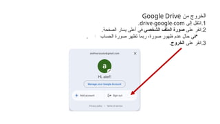 ‫من‬ ‫الخروج‬
Google Drive
.1
‫إلى‬ ‫ِل‬
‫ق‬‫انت‬
. .
drive google com
.
.2
‫على‬ ‫انقر‬
‫الشخصي‬ ‫الملف‬ ‫صورة‬
.‫الصفحة‬ ‫يسار‬ ‫أعلى‬ ‫في‬
•
‫الحساب‬ ‫صورة‬ ‫تظهر‬ ‫ربما‬ ،‫صورة‬ ‫ظهور‬ ‫عدم‬ ‫حال‬ ‫في‬
.
.3
‫على‬ ‫انقر‬
‫الخروج‬
.
 