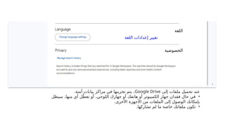 ‫اللغة‬ ‫إعدادات‬ ‫تغيير‬
‫الخصوصية‬
‫اللغة‬
‫إلى‬ ‫ملفات‬ ‫تحميل‬ ‫عند‬
Google Drive
.‫آمنة‬ ‫بيانات‬ ‫مراكز‬ ‫في‬ ‫تخزينها‬ ‫يتم‬ ،
•
‫سيظل‬ ،‫منها‬ ‫أي‬ ‫ل‬ّ‫تعط‬ ‫أو‬ ،‫اللوحي‬ ‫جهازك‬ ‫أو‬ ‫هاتفك‬ ‫أو‬ ‫الكمبيوتر‬ ‫جهاز‬ ‫فقدان‬ ‫حال‬ ‫في‬
.‫األخرى‬ ‫األجهزة‬ ‫من‬ ‫الملفات‬ ‫إلى‬ ‫الوصول‬ ‫بإمكانك‬
•
.‫تشاركها‬ ‫لم‬ ‫ما‬ ‫خاصة‬ ‫ملفاتك‬ ‫تكون‬
 