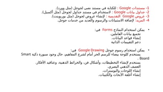 1
‫مستندات‬ -
Google
:
‫في‬ ‫للكتابة‬
)‫وورد‬ ‫(مثل‬ ‫لجوجل‬ ‫نصى‬ ‫مستند‬
.
2
‫بيانات‬ ‫جداول‬ -
Google
:
‫في‬ ‫الستخدام‬
)‫أكسيل‬ ‫(مثل‬ ‫لجوجل‬ ‫جداول‬ ‫مستند‬
.
3
‫عروض‬ -
Google
: ‫التقديمية‬
‫عروض‬ ‫إلنشاء‬
)‫بوربوينت‬ ‫(مثل‬ ‫لجوجل‬
.
4
:‫المزيد‬ -
.‫جوجل‬ ‫خدمات‬ ‫من‬ ‫والعديد‬ ‫والرسوم‬ ‫االستبيانات‬ ‫إلضافة‬
•
‫النماذج‬ ‫استخدام‬ ‫يمكن‬
Forms
:‫في‬
‫بيانات‬ ‫تجميع‬
‫_املين‬
‫ع‬‫ال‬
.
.‫البيانات‬ ‫قواعد‬ ‫إنشاء‬
‫الذاتية‬ ‫التقييمات‬ ‫دعم‬
•
‫جوجل‬ ‫رسوم‬ ‫استخدام‬ ‫يمكن‬
Google Drawing
:‫في‬
‫ذكية‬ ‫سبورة‬ ‫وجود‬ ‫حال‬ ،‫المفاهيم‬ ‫لشرح‬ ‫أمام‬ ‫الحر‬ ‫للرسم‬ ‫بيضاء‬ ‫كلوحة‬ ‫يستخدم‬
Smart
Board
.
.‫األفكار‬ ‫وعناقيد‬ ،‫الذهنية‬ ‫والخرائط‬ ،‫فن‬ ‫وأشكال‬ ،‫التخطيطات‬ ‫إلنشاء‬ ‫يستخدم‬
.‫البصري‬ ‫الذهني‬ ‫العصف‬
.‫والبوسترات‬ ‫اللوحات‬ ‫إنشاء‬
.‫والكتيبات‬ ‫األبحاث‬ ‫أغلفة‬ ‫إنشاء‬
 